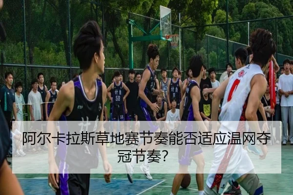 阿尔卡拉斯草地赛节奏能否适应温网夺冠节奏？